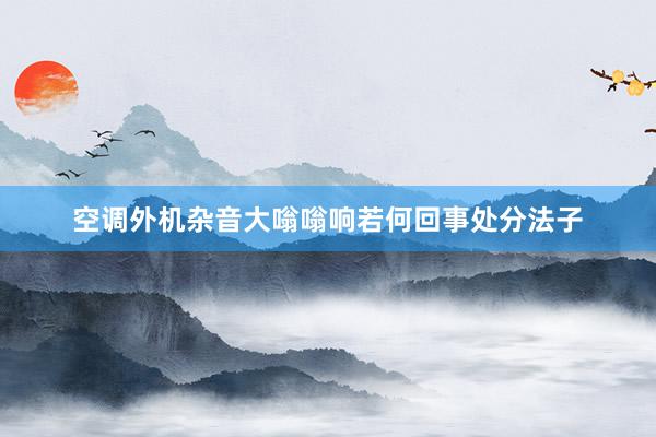 空调外机杂音大嗡嗡响若何回事处分法子