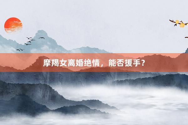 摩羯女离婚绝情，能否援手？
