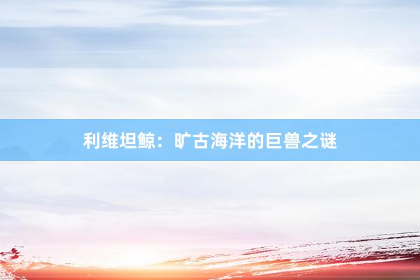 利维坦鲸：旷古海洋的巨兽之谜