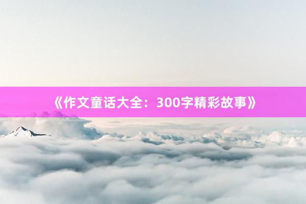 《作文童话大全：300字精彩故事》